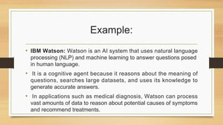 Example:
• IBM Watson: Watson is an AI system that uses natural language
processing (NLP) and machine learning to answer questions posed
in human language.
• It is a cognitive agent because it reasons about the meaning of
questions, searches large datasets, and uses its knowledge to
generate accurate answers.
• In applications such as medical diagnosis, Watson can process
vast amounts of data to reason about potential causes of symptoms
and recommend treatments.
 