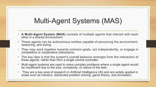 Multi-Agent Systems (MAS)
• A Multi-Agent System (MAS) consists of multiple agents that interact with each
other in a shared environment.
• These agents can be autonomous entities capable of perceiving the environment,
reasoning, and acting.
• They may work together towards common goals, act independently, or engage in
competitive or cooperative interactions.
• The key idea is that the system's overall behavior emerges from the interaction of
these agents, rather than from a single central controller.
• Multi-agent systems are used to solve complex problems where a single agent would
be insufficient due to the size, complexity, or nature of the task.
• They are a key area of research in Artificial Intelligence (AI) and are widely applied in
areas such as robotics, distributed problem solving, game theory, and simulation.
 
