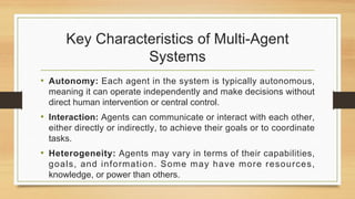 Key Characteristics of Multi-Agent
Systems
• Autonomy: Each agent in the system is typically autonomous,
meaning it can operate independently and make decisions without
direct human intervention or central control.
• Interaction: Agents can communicate or interact with each other,
either directly or indirectly, to achieve their goals or to coordinate
tasks.
• Heterogeneity: Agents may vary in terms of their capabilities,
goals, and information. Some may have more resources,
knowledge, or power than others.
 