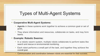 Types of Multi-Agent Systems
• Cooperative Multi-Agent Systems:
• Agents in these systems work together to achieve a common goal or set of
goals.
• They share information and resources, collaborate on tasks, and may form
teams.
• Example: Robotic Swarms:
• In a robotic swarm system, multiple robots collaborate to perform tasks like
search and rescue or environmental monitoring.
• Each robot performs a small part of the task, and together they achieve the
overall goal.
• Communication and coordination between robots are essential for their success.
 