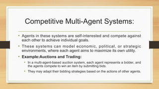 Competitive Multi-Agent Systems:
• Agents in these systems are self-interested and compete against
each other to achieve individual goals.
• These systems can model economic, political, or strategic
environments, where each agent aims to maximize its own utility.
• Example:Auctions and Trading:
• In a multi-agent-based auction system, each agent represents a bidder, and
the agents compete to win an item by submitting bids.
• They may adapt their bidding strategies based on the actions of other agents.
 