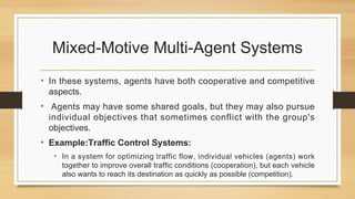 Mixed-Motive Multi-Agent Systems
• In these systems, agents have both cooperative and competitive
aspects.
• Agents may have some shared goals, but they may also pursue
individual objectives that sometimes conflict with the group's
objectives.
• Example:Traffic Control Systems:
• In a system for optimizing traffic flow, individual vehicles (agents) work
together to improve overall traffic conditions (cooperation), but each vehicle
also wants to reach its destination as quickly as possible (competition).
 