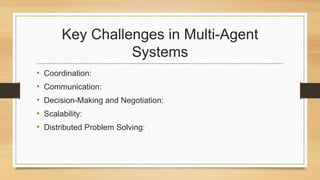 Key Challenges in Multi-Agent
Systems
• Coordination:
• Communication:
• Decision-Making and Negotiation:
• Scalability:
• Distributed Problem Solving:
 