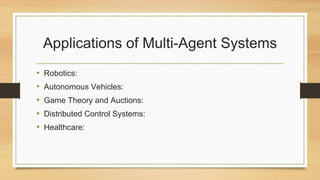 Applications of Multi-Agent Systems
• Robotics:
• Autonomous Vehicles:
• Game Theory and Auctions:
• Distributed Control Systems:
• Healthcare:
 