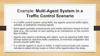 Example: Multi-Agent System in a
Traffic Control Scenario
• In a traffic control system using MAS, the agents could be traffic lights,
vehicles, or pedestrian crossing signals.
• Each agent operates autonomously and makes decisions based on local
data (e.g., the number of cars waiting at an intersection or the current
flow of traffic).
• Agents may need to coordinate with others, such as adjusting traffic light
timings based on real-time traffic conditions, to minimize congestion and
ensure smooth traffic flow.
• If a vehicle (agent) is stuck in traffic, it might communicate with nearby
vehicles to adjust driving routes or inform other agents about the delay.
 
