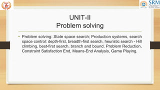 UNIT-II
Problem solving
• Problem solving: State space search; Production systems, search
space control: depth-first, breadth-first search, heuristic search - Hill
climbing, best-first search, branch and bound. Problem Reduction,
Constraint Satisfaction End, Means-End Analysis, Game Playing.
 