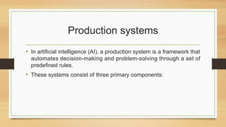 Production systems
• In artificial intelligence (AI), a production system is a framework that
automates decision-making and problem-solving through a set of
predefined rules.
• These systems consist of three primary components:
 