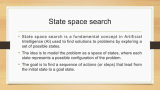 State space search
• State space search is a fundamental concept in Artificial
Intelligence (AI) used to find solutions to problems by exploring a
set of possible states.
• The idea is to model the problem as a space of states, where each
state represents a possible configuration of the problem.
• The goal is to find a sequence of actions (or steps) that lead from
the initial state to a goal state.
 
