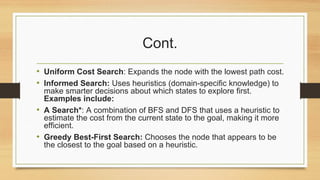 Cont.
• Uniform Cost Search: Expands the node with the lowest path cost.
• Informed Search: Uses heuristics (domain-specific knowledge) to
make smarter decisions about which states to explore first.
Examples include:
• A Search*: A combination of BFS and DFS that uses a heuristic to
estimate the cost from the current state to the goal, making it more
efficient.
• Greedy Best-First Search: Chooses the node that appears to be
the closest to the goal based on a heuristic.
 