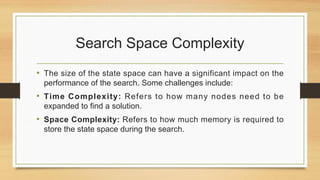 Search Space Complexity
• The size of the state space can have a significant impact on the
performance of the search. Some challenges include:
• Time Complexity: Refers to how many nodes need to be
expanded to find a solution.
• Space Complexity: Refers to how much memory is required to
store the state space during the search.
 