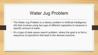 Water Jug Problem
• The Water Jug Problem is a classic problem in Artificial Intelligence
(AI) that involves using two jugs of different capacities to measure a
specific amount of water.
• It's a type of state space search problem, where the goal is to find a
sequence of operations that lead to the desired outcome.
 