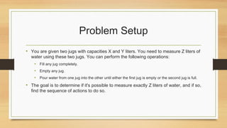 Problem Setup
• You are given two jugs with capacities X and Y liters. You need to measure Z liters of
water using these two jugs. You can perform the following operations:
• Fill any jug completely.
• Empty any jug.
• Pour water from one jug into the other until either the first jug is empty or the second jug is full.
• The goal is to determine if it's possible to measure exactly Z liters of water, and if so,
find the sequence of actions to do so.
 