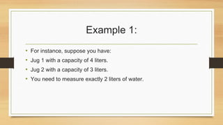 Example 1:
• For instance, suppose you have:
• Jug 1 with a capacity of 4 liters.
• Jug 2 with a capacity of 3 liters.
• You need to measure exactly 2 liters of water.
 