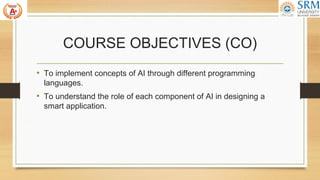 COURSE OBJECTIVES (CO)
• To implement concepts of AI through different programming
languages.
• To understand the role of each component of AI in designing a
smart application.
 