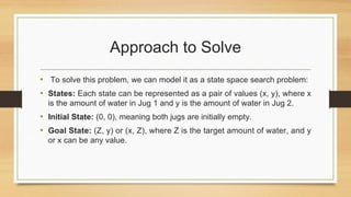 Approach to Solve
• To solve this problem, we can model it as a state space search problem:
• States: Each state can be represented as a pair of values (x, y), where x
is the amount of water in Jug 1 and y is the amount of water in Jug 2.
• Initial State: (0, 0), meaning both jugs are initially empty.
• Goal State: (Z, y) or (x, Z), where Z is the target amount of water, and y
or x can be any value.
 