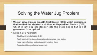 Solving the Water Jug Problem
• We can solve it using Breadth-First Search (BFS), which guarantees
that we find the shortest solution, or Depth-First Search (DFS),
which might explore deeper into the state space but is not
guaranteed to be optimal.
• Steps in BFS Approach:
• Start from the initial state (0, 0).
• Apply each of the allowed operations to generate new states.
• Keep track of visited states to avoid revisiting them.
• Repeat until the goal state is reached.
 