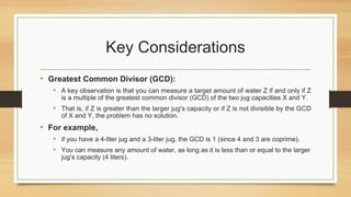 Key Considerations
• Greatest Common Divisor (GCD):
• A key observation is that you can measure a target amount of water Z if and only if Z
is a multiple of the greatest common divisor (GCD) of the two jug capacities X and Y.
• That is, if Z is greater than the larger jug's capacity or if Z is not divisible by the GCD
of X and Y, the problem has no solution.
• For example,
• if you have a 4-liter jug and a 3-liter jug, the GCD is 1 (since 4 and 3 are coprime).
• You can measure any amount of water, as long as it is less than or equal to the larger
jug’s capacity (4 liters).
 