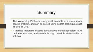 Summary
• The Water Jug Problem is a typical example of a state space
search problem, and can be solved using search techniques such
as BFS or DFS.
• It teaches important lessons about how to model a problem in AI,
define operations, and search through possible states to find a
solution.
 