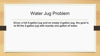 Water Jug Problem
Given a full 5-gallon jug and an empty 2-gallon jug, the goal is
to fill the 2-gallon jug with exactly one gallon of water.
 