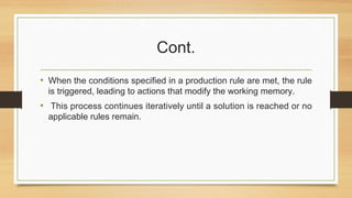 Cont.
• When the conditions specified in a production rule are met, the rule
is triggered, leading to actions that modify the working memory.
• This process continues iteratively until a solution is reached or no
applicable rules remain.
 
