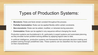 Types of Production Systems:
• Monotonic: Rules and facts remain constant throughout the process.
• Partially Commutative: Rules can be applied flexibly within certain constraints.
• Non-monotonic: Rules can be added, modified, or retracted during execution.
• Commutative: Rules can be applied in any sequence without changing the result.
Production systems are foundational in AI, particularly in expert systems and automated planning,
as they emulate human problem-solving abilities by applying logical rules to data.
In artificial intelligence, production systems are frameworks that automate decision-making and
problem-solving through predefined rules. These systems can be classified into four types based
on their characteristics:
 