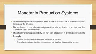 Monotonic Production Systems
• In monotonic production systems, once a fact is established, it remains constant
throughout the process.
• The application of one rule does not prevent the later application of another rule that
could have been applied earlier.
• This stability ensures predictability but may limit adaptability in dynamic environments.
• Example:
• Consider a system designed to solve a mathematical theorem.
• Once a fact is deduced, it and the corresponding rule stay fixed throughout the process.
 