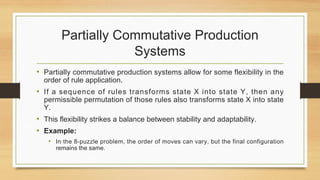 Partially Commutative Production
Systems
• Partially commutative production systems allow for some flexibility in the
order of rule application.
• If a sequence of rules transforms state X into state Y, then any
permissible permutation of those rules also transforms state X into state
Y.
• This flexibility strikes a balance between stability and adaptability.
• Example:
• In the 8-puzzle problem, the order of moves can vary, but the final configuration
remains the same.
 