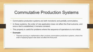 Commutative Production Systems
• Commutative production systems are both monotonic and partially commutative.
• In these systems, the order of rule application does not affect the final outcome, and
once a fact is established, it remains constant.
• This property is useful for problems where the sequence of operations is not critical.
• Example:
• Theorem proving in mathematics often involves commutative production systems, where the
order of applying logical rules does not affect the final proof.
 