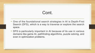 Cont.
• One of the foundational search strategies in AI is Depth-First
Search (DFS), which is a way to traverse or explore the search
space.
• DFS is particularly important in AI because of its use in various
domains like game AI, pathfinding algorithms, puzzle solving, and
even in optimization problems.
 