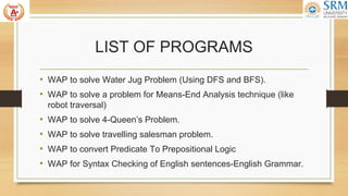 LIST OF PROGRAMS
• WAP to solve Water Jug Problem (Using DFS and BFS).
• WAP to solve a problem for Means-End Analysis technique (like
robot traversal)
• WAP to solve 4-Queen’s Problem.
• WAP to solve travelling salesman problem.
• WAP to convert Predicate To Prepositional Logic
• WAP for Syntax Checking of English sentences-English Grammar.
 