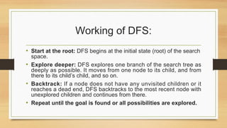 Working of DFS:
• Start at the root: DFS begins at the initial state (root) of the search
space.
• Explore deeper: DFS explores one branch of the search tree as
deeply as possible. It moves from one node to its child, and from
there to its child’s child, and so on.
• Backtrack: If a node does not have any unvisited children or it
reaches a dead end, DFS backtracks to the most recent node with
unexplored children and continues from there.
• Repeat until the goal is found or all possibilities are explored.
 