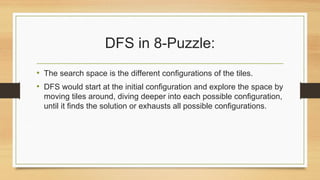 DFS in 8-Puzzle:
• The search space is the different configurations of the tiles.
• DFS would start at the initial configuration and explore the space by
moving tiles around, diving deeper into each possible configuration,
until it finds the solution or exhausts all possible configurations.
 