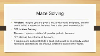 Maze Solving
• Problem: Imagine you are given a maze with walls and paths, and the
task is to find a way out of the maze from a start point to an exit point.
• DFS in Maze Solving:
• The search space consists of all possible paths in the maze.
• DFS starts at the entrance of the maze.
• It explores one path until it hits a dead-end (a wall or an already-visited
node) and backtracks to the previous junction to explore other routes.
 