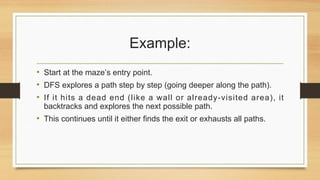 Example:
• Start at the maze’s entry point.
• DFS explores a path step by step (going deeper along the path).
• If it hits a dead end (like a wall or already-visited area), it
backtracks and explores the next possible path.
• This continues until it either finds the exit or exhausts all paths.
 