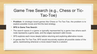 Game Tree Search (e.g., Chess or Tic-
Tac-Toe)
• Problem: In strategic board games like Chess or Tic-Tac-Toe, the problem is to
explore possible moves and find the best strategy.
• DFS in Game Tree Search:
• The search space in a game is typically represented by a game tree where each
node represents a game state, and the edges represent valid moves.
• DFS explores each move deeply before returning and exploring alternative moves.
• In games like Tic-Tac-Toe, DFS would recursively explore all possible states of the
game, backtracking whenever a move doesn't lead to a solution
 