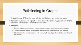 Pathfinding in Graphs
• In graph theory, DFS can be used to find a path between two nodes in a graph.
• For instance, if you have a graph of cities connected by roads, you can use DFS to
determine if there exists a path between two cities.
• Example:
• Consider a graph where cities are represented as nodes and roads between cities as edges.
• DFS would start at one city and explore all reachable cities by following one path at a time.
• It backtracks when it reaches a dead end, eventually finding all possible paths between the start
and end city.
 