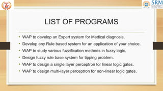 LIST OF PROGRAMS
• WAP to develop an Expert system for Medical diagnosis.
• Develop any Rule based system for an application of your choice.
• WAP to study various fuzzification methods in fuzzy logic.
• Design fuzzy rule base system for tipping problem.
• WAP to design a single layer perceptron for linear logic gates.
• WAP to design multi-layer perceptron for non-linear logic gates.
 