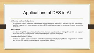 Applications of DFS in AI
AI Planning and Search Algorithms
• In AI planning, DFS is often used to explore the various sequences of actions (a plan) that can lead to achieving a
goal. For instance, in a robot navigation problem, DFS could help generate the sequence of moves to reach the
destination.
Web Crawling
• In web crawling, DFS is used to explore hyperlinks from one page to another, visiting all reachable web pages. It
dives deep into each page (branch) before backtracking and exploring other pages.
Constraint Satisfaction Problems
• DFS can be applied to solve constraint satisfaction problems (CSPs) by trying different assignments to variables
and backtracking when a conflict arises (i.e., constraints are violated).
 