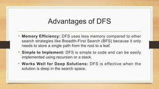 Advantages of DFS
• Memory Efficiency: DFS uses less memory compared to other
search strategies like Breadth-First Search (BFS) because it only
needs to store a single path from the root to a leaf.
• Simple to Implement: DFS is simple to code and can be easily
implemented using recursion or a stack.
• Works Well for Deep Solutions: DFS is effective when the
solution is deep in the search space.
 