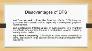 Disadvantages of DFS
• Not Guaranteed to Find the Shortest Path: DFS does not
guarantee the shortest solution, especially in unweighted graphs or
search spaces.
• Can Get Stuck in Infinite Loops: In cyclic graphs, DFS might fall
into infinite loops unless there is a mechanism to avoid revisiting
already visited nodes.
• High Time Complexity: DFS might explore many unnecessary
paths, especially in large search spaces, making it computationally
expensive.
 