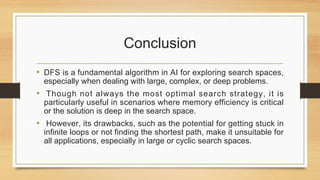 Conclusion
• DFS is a fundamental algorithm in AI for exploring search spaces,
especially when dealing with large, complex, or deep problems.
• Though not always the most optimal search strategy, it is
particularly useful in scenarios where memory efficiency is critical
or the solution is deep in the search space.
• However, its drawbacks, such as the potential for getting stuck in
infinite loops or not finding the shortest path, make it unsuitable for
all applications, especially in large or cyclic search spaces.
 