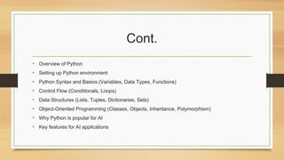 Cont.
• Overview of Python
• Setting up Python environment
• Python Syntax and Basics (Variables, Data Types, Functions)
• Control Flow (Conditionals, Loops)
• Data Structures (Lists, Tuples, Dictionaries, Sets)
• Object-Oriented Programming (Classes, Objects, Inheritance, Polymorphism)
• Why Python is popular for AI
• Key features for AI applications
 