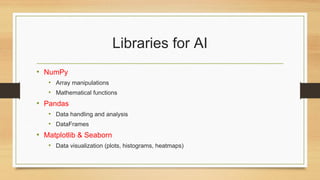 Libraries for AI
• NumPy
• Array manipulations
• Mathematical functions
• Pandas
• Data handling and analysis
• DataFrames
• Matplotlib & Seaborn
• Data visualization (plots, histograms, heatmaps)
 