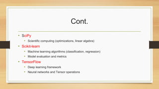 Cont.
• SciPy
• Scientific computing (optimizations, linear algebra)
• Scikit-learn
• Machine learning algorithms (classification, regression)
• Model evaluation and metrics
• TensorFlow
• Deep learning framework
• Neural networks and Tensor operations
 