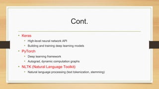 Cont.
• Keras
• High-level neural network API
• Building and training deep learning models
• PyTorch
• Deep learning framework
• Autograd, dynamic computation graphs
• NLTK (Natural Language Toolkit)
• Natural language processing (text tokenization, stemming)
 