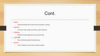 Cont.
• spaCy
• Industrial-strength NLP (named entity recognition, parsing)
• OpenCV
• Computer vision (image processing, object detection)
• XGBoost
• Gradient boosting algorithms for structured data
• LightGBM
• Fast, distributed gradient boosting library
• Gensim
• Topic modeling and document similarity analysis
 