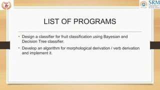LIST OF PROGRAMS
• Design a classifier for fruit classification using Bayesian and
Decision Tree classifier.
• Develop an algorithm for morphological derivation / verb derivation
and implement it.
 