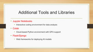 Additional Tools and Libraries
• Jupyter Notebooks
• Interactive coding environment for data analysis
• Colab
• Cloud-based Python environment with GPU support
• Flask/Django
• Web frameworks for deploying AI models
 