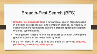 Breadth-First Search (BFS)
• Breadth-First Search (BFS) is a fundamental search algorithm used
in artificial intelligence (AI) and computer science, particularly in
scenarios where you need to explore a problem space (like a graph
or a tree) systematically.
• The algorithm is used to find the shortest path in an unweighted
graph or explore all the nodes level by level.
• It's often used in AI applications such as solving puzzles,
pathfinding, or exploring state spaces.
 