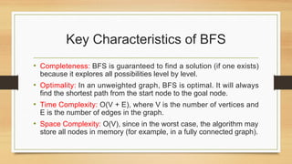 Key Characteristics of BFS
• Completeness: BFS is guaranteed to find a solution (if one exists)
because it explores all possibilities level by level.
• Optimality: In an unweighted graph, BFS is optimal. It will always
find the shortest path from the start node to the goal node.
• Time Complexity: O(V + E), where V is the number of vertices and
E is the number of edges in the graph.
• Space Complexity: O(V), since in the worst case, the algorithm may
store all nodes in memory (for example, in a fully connected graph).
 